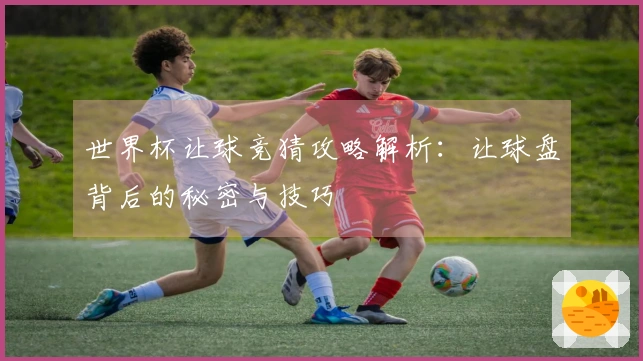世界杯让球竞猜攻略解析：让球盘背后的秘密与技巧